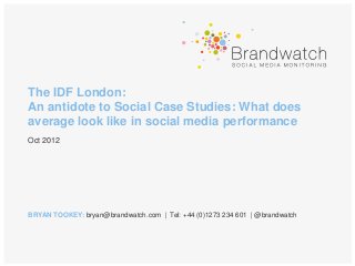 The IDF London:
An antidote to Social Case Studies: What does
average look like in social media performance
Oct 2012




BRYAN TOOKEY: bryan@brandwatch.com | Tel: +44 (0)1273 234 601 | @brandwatch
 