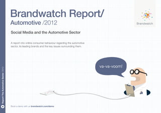 Brandwatch Report/
                                      Automotive /2012
                                      Social Media and the Automotive Sector

                                      A report into online consumer behaviour regarding the automotive
                                      sector, its leading brands and the key issues surrounding them.




                                                                                                         va-va-voom!
Report/ The Automotive Sector /2012




                                      Book a demo with us brandwatch.com/demo
 