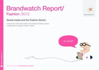 Brandwatch Report/
                       Fashion /2012
                       Social media and the Fashion Sector.
                       A report into online discussion surrounding the fashion sector,
                       in particular the ‘big four’ fashion weeks.




                                                                                         on trend!
Report/ Fashion/2012




                       Book a demo with us brandwatch.com/demo
 
