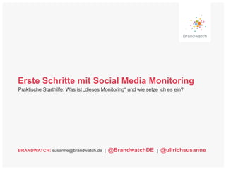 Erste Schritte mit Social Media Monitoring 
Praktische Starthilfe: Was ist „dieses Monitoring“ und wie setze ich es ein? 
BRANDWATCH: susanne@brandwatch.de | @BrandwatchDE | @ullrichsusanne 
 
