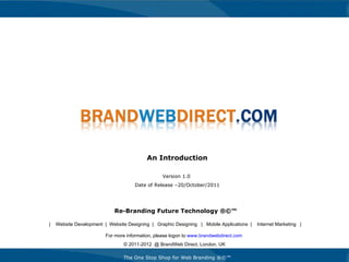 Re-Branding Future Technology ®©™ An Introduction Version 1.0  Date of Release –20/October/2011 For more information, please logon to  www.brandwebdirect.com   © 2011-2012  @ BrandWeb Direct, London, UK The One Stop Shop for Web Branding ®©™ |  Website Development  |  Website Designing  |  Graphic Designing  |  Mobile Applications  |  Internet Marketing  | 
