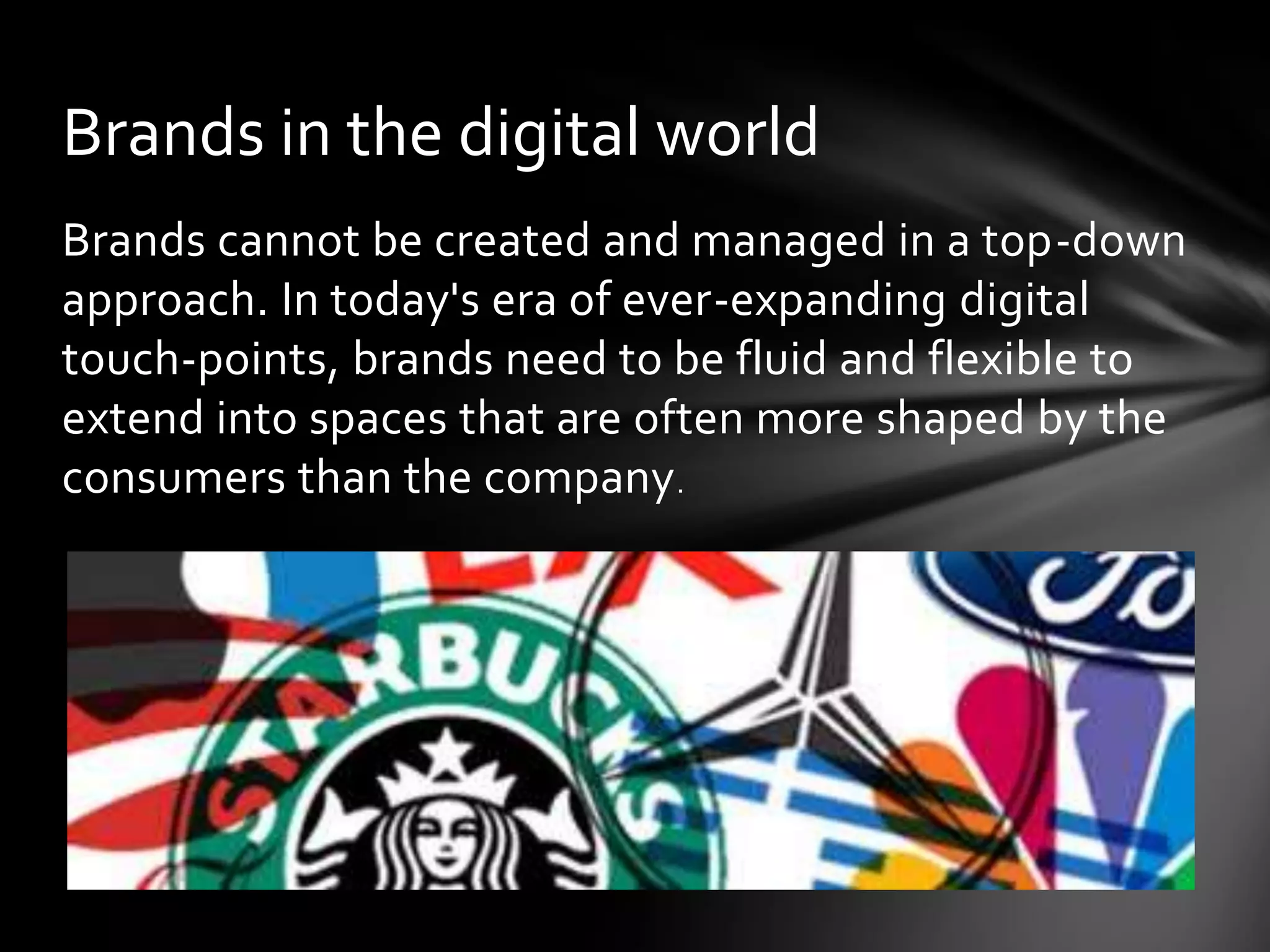 Brands in the digital world
Brands cannot be created and managed in a top-down
approach. In today's era of ever-expanding digital
touch-points, brands need to be fluid and flexible to
extend into spaces that are often more shaped by the
consumers than the company .
 