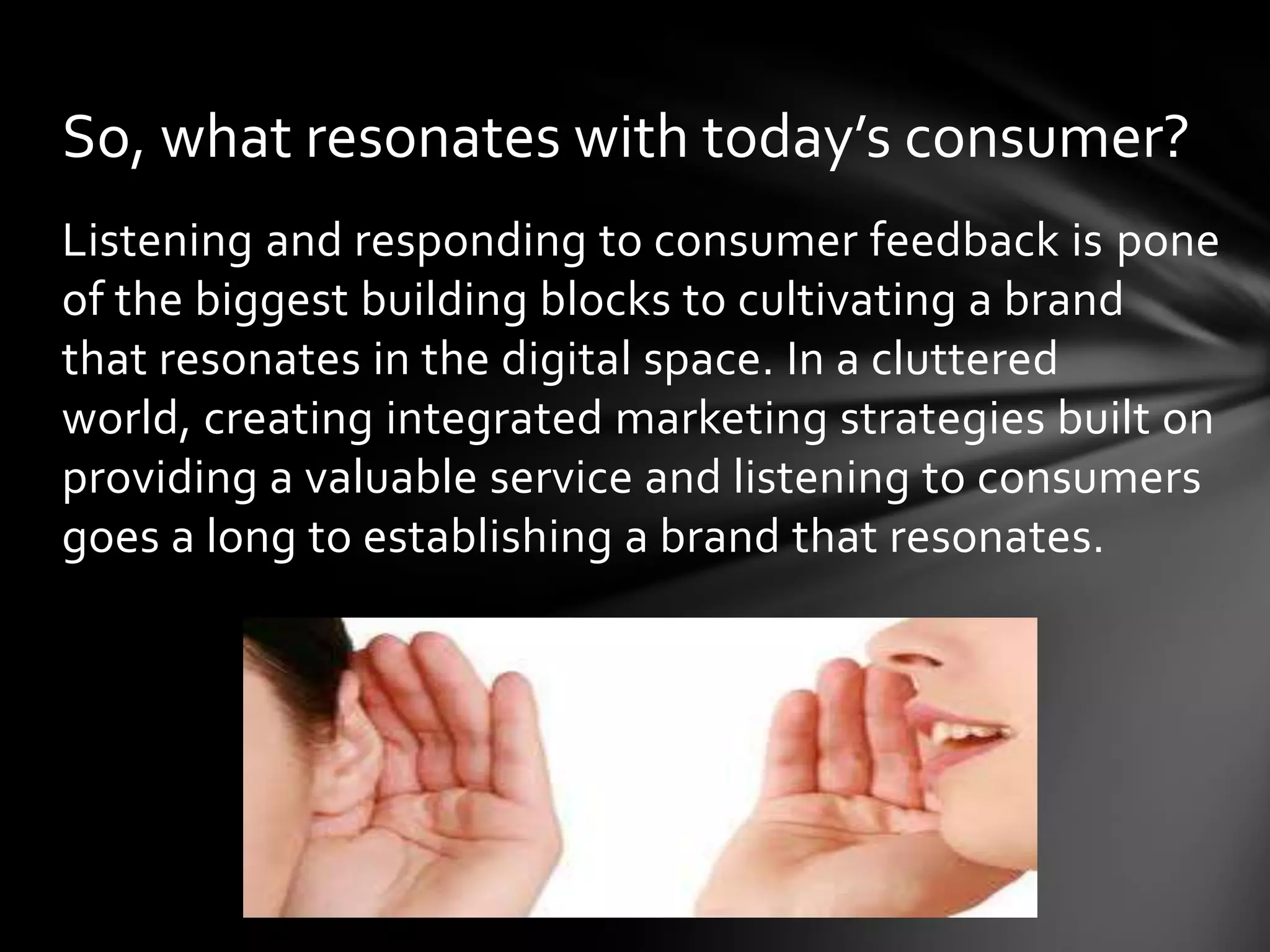 So, what resonates with today’s consumer?
Listening and responding to consumer feedback is pone
of the biggest building blocks to cultivating a brand
that resonates in the digital space. In a cluttered
world, creating integrated marketing strategies built on
providing a valuable service and listening to consumers
goes a long to establishing a brand that resonates.
 