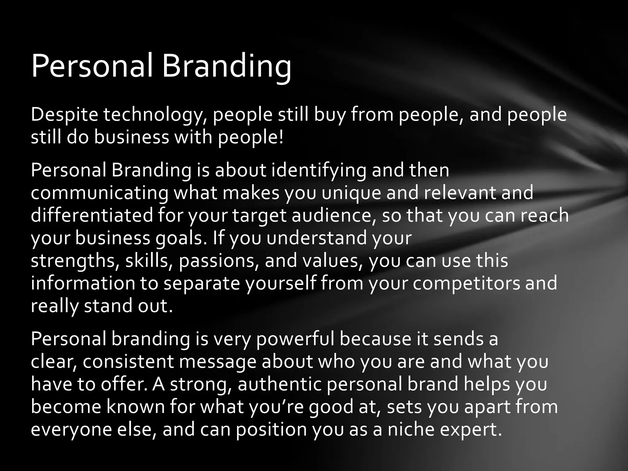 Personal Branding
Despite technology, people still buy from people, and people
still do business with people!
Personal Branding is about identifying and then
communicating what makes you unique and relevant and
differentiated for your target audience, so that you can reach
your business goals. If you understand your
strengths, skills, passions, and values, you can use this
information to separate yourself from your competitors and
really stand out.
Personal branding is very powerful because it sends a
clear, consistent message about who you are and what you
have to offer. A strong, authentic personal brand helps you
become known for what you’re good at, sets you apart from
everyone else, and can position you as a niche expert.
 