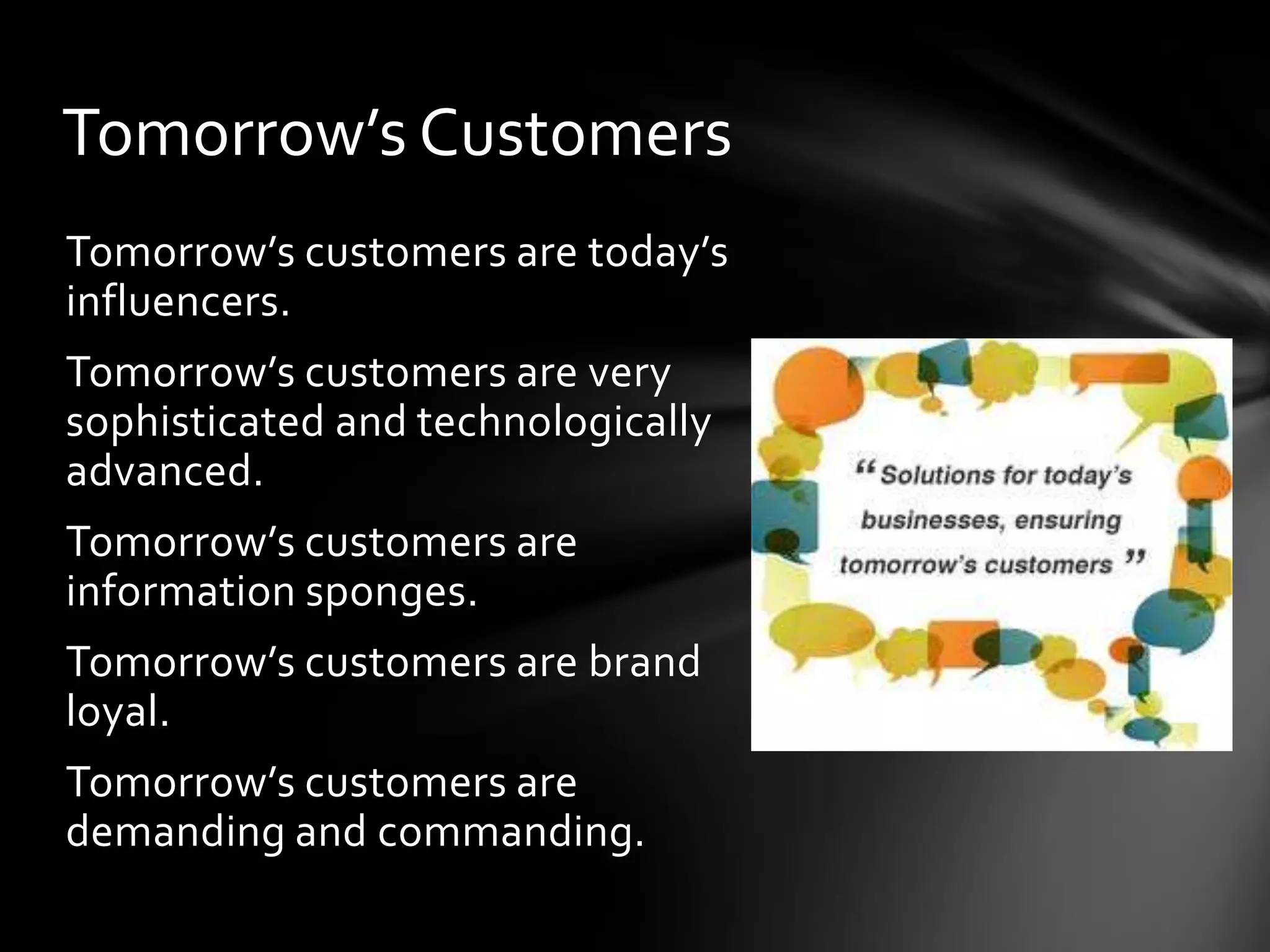 Tomorrow’s Customers
Tomorrow’s customers are today’s
influencers.
Tomorrow’s customers are very
sophisticated and technologically
advanced.
Tomorrow’s customers are
information sponges.
Tomorrow’s customers are brand
loyal.
Tomorrow’s customers are
demanding and commanding.
 