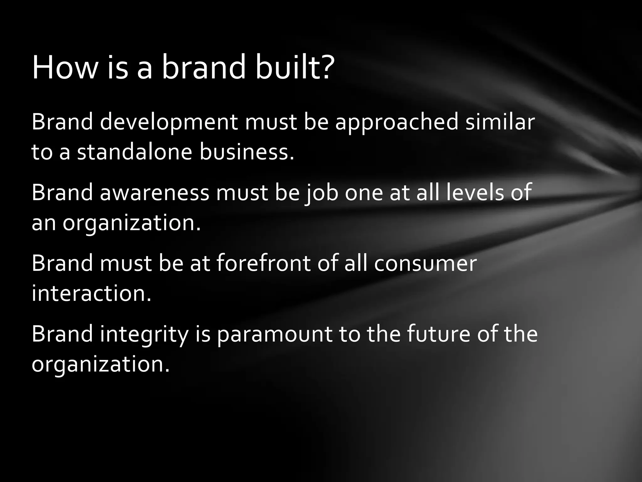 How is a brand built?
Brand development must be approached similar
to a standalone business.
Brand awareness must be job one at all levels of
an organization.
Brand must be at forefront of all consumer
interaction.
Brand integrity is paramount to the future of the
organization.
 