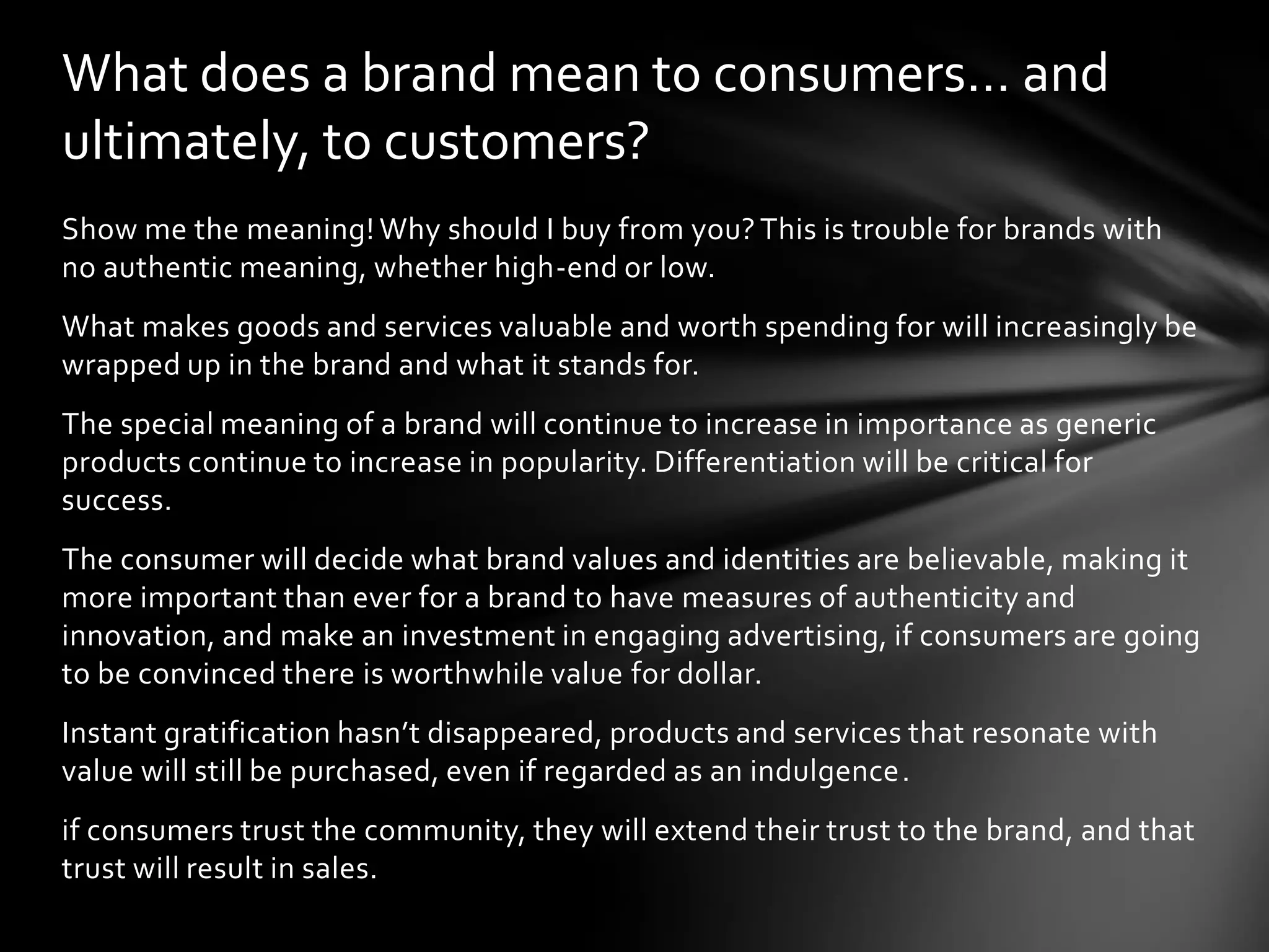 What does a brand mean to consumers… and
ultimately, to customers?
Show me the meaning! Why should I buy from you? This is trouble for brands with
no authentic meaning, whether high-end or low.
What makes goods and services valuable and worth spending for will increasingly be
wrapped up in the brand and what it stands for.
The special meaning of a brand will continue to increase in importance as generic
products continue to increase in popularity. Differentiation will be critical for
success.
The consumer will decide what brand values and identities are believable, making it
more important than ever for a brand to have measures of authenticity and
innovation, and make an investment in engaging advertising, if consumers are going
to be convinced there is worthwhile value for dollar.
Instant gratification hasn’t disappeared, products and services that resonate with
value will still be purchased, even if regarded as an indulgence.
if consumers trust the community, they will extend their trust to the brand, and that
trust will result in sales.
 