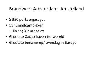 Brandweer Amsterdam -Amstelland
• ≥ 350 parkeergarages
• 11 tunnelcomplexen
– En nog 3 in aanbouw
• Grootste Cacao haven ter wereld
• Grootste benzine op/ overslag in Europa
 