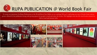 RUPA PUBLICATION @ World Book Fair
To create an experience for Rupa Publications at the World Book Fair, Delhi, an eye catching 900 sq. ft. stall using cut-outs of books from various
genres offered by the publication along with giving spaces for people to read and enjoy the books. The highlight were the life sized books created for
kids to read and interact with.
 