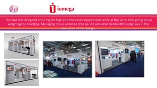 @ IFSEC, Greater Noida
This stall was designed ensuring the high end technical requirements while at the same time giving equal
weightage to branding. Managing this in a limited time period was what Bandwidth's edge was in the
execution of this design.
 