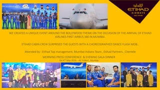 WE CREATED A UNIQUE EVENT AROUND THE BOLLYWOOD THEME ON THE OCCASION OF THE ARRIVAL OF ETIHAD
AIRLINES FIRST AIRBUS 380 IN MUMBAI.
ETIHAD CABIN CREW SURPRISED THE GUESTS WITH A CHOREOGRAPHED DANCE FLASH MOB..
Attended by : Etihad Top management, Mumbai Indians Team , Etihad Partners , Clientele
MORNING PRESS CONFERENCE & EVENING GALA DINNER
On 4TH May 2016 - At Trident , Mumbai
 
