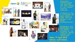 BRANDWIDTH
CONCEPTAULIZED
AND EXECUTED
THE FIRST EDITION
OF THE FLIPKART
LIFESTYLE
CONCLAVE .
ATTENDED BY CEO
& CO-FOUNDER MR.
BINNY BANSAL &
MORE THAN 250+
BRANDS & 400
BRAND
REPRESENTATIVES
BRANDWIDTH WAS
REPSONSIBLE FOR
THE ENTIRE
PLANNING OF THE
CONCLAVE, DESIGN,
CONTENT AND
PRODUCTION.
Date : 7th April 2016
Venue : Lalit Ashok ,
 