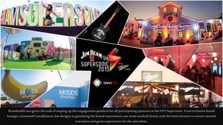 Brandwidthwasgiven thetaskof ampingup theengagementquotientforallparticipatingsponsors attheVH1Supersonic.Fromexclusive brand
lounges, mammothinstallations,bardesigns togamifying thebrandexperiences:ourteamworkedclosely withthefestivalteamtoensuresmooth
executionand greatexperiencesfortheattendees.
 