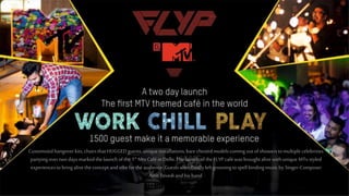 Customsiedhangoverkits,chairsthatHUGGEDguests,uniqueinstallations,bare chestedmodelscoming outofshowerstomultiplecelebrities
partyingovertwodaysmarkedthelaunch ofthe1st MtvCaféinDelhi.Thelaunch of theFLYPcaféwasbroughtalivewithunique MTv styled
experiencestobringalivetheconcept andvibefortheaudience.Guestswerefinallyleftgroovingtospellbindingmusicby Singer-Composer
AmitTrivediandhisband.
 