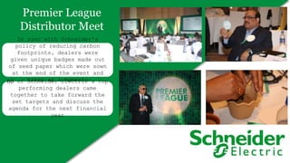 Premier League
Distributor Meet
60 of Schneider Electric’s top
performing dealers came
together to take forward the
set targets and discuss the
agenda for the next financial
year
In sync with Schneider's
policy of reducing carbon
footprints, dealers were
given unique badges made out
of seed paper which were sown
at the end of the event and
taken as a memento
 