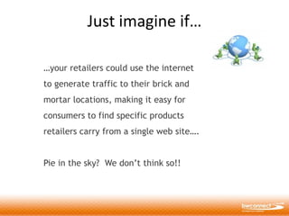 Just imagine if…

…your retailers could use the internet
to generate traffic to their brick and
mortar locations, making it easy for
consumers to find specific products
retailers carry from a single web site….


Pie in the sky? We don’t think so!!
 