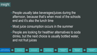 insight 
• People usually take beverages/juices during the 
afternoon, because that’s when most of the schools 
end and it’s also the lunch time 
• Most juice consumption occurs in the summer 
• People are looking for healthier alternatives to soda 
drinks, but the next choice is usually bottled water, 
and not fruit juices 
Industry Analysis & 
Market Understanding 
TG Selection Marketing Mix Brand Building 
Trade Marketing 
Strategy 
Monitoring & 
Evaluation 
Implementation 
Feasibility 
 