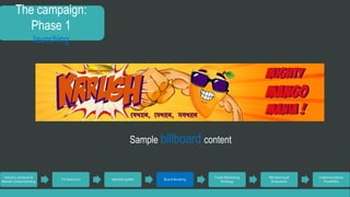 The campaign: 
Phase 1 
launching 
Industry Analysis & 
Market Understanding 
TG Selection Marketing Mix Brand Building 
Trade Marketing 
Strategy 
Monitoring & 
Evaluation 
Implementation 
Feasibility 
Sample billboard content 
 