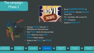 The campaign: 
Phase 2 
expansion 
Industry Analysis & 
Market Understanding 
TG Selection Marketing Mix Brand Building 
Trade Marketing 
Strategy 
Monitoring & 
Evaluation 
Implementation 
Feasibility 
• Introduce Family Pack with 15 
KRRUSHes at a discounted price 
• Give Player Cards with every purchase 
• After World Cup, host a Kid’s 
Choice Players Awards 
• Speaks to both Gen-Z and What’s 
In? 
• Set up HeatKRRUSHERS at 
Bashundhara City and Jamuna 
Future Park 
• For 5 purchases, offer a coupon for 
20%off popcorn 
• Speaks to What’s In? 
 