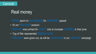 Carnival 
Real money 
• Most spent on packaging for aesthetic appeal 
• It’s an “impulse” product 
• Banner was printed for stall 2 only to increase visibility in that zone 
• Tug of War represented Mighty-ness 
• Stickers were given out, as will be continued in our national campaign 
 