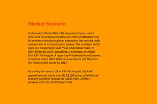 Market Scenario At Kearney's Global Retail Development Index, which measures developing countries in terms of attractiveness for retailers looking at global expansion, has ranked India number one in its most recent survey. The country's retail sales are projected to soar from $300 billion today to $637 billion by 2015, according to estimates by Indian firm KSA Technopak. A report by PricewaterhouseCoopers estimates about $412 billion in investment will flow into the Indian retail sector by 2011. According to research firm KSA Technopak, the kids'  apparel market size is over Rs 13,000 crore, of which the branded segment consists Rs 3,000 crore. which is growing at a rate of 20-25 per cent. 