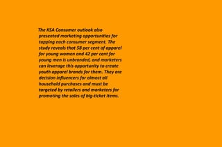 The KSA Consumer outlook also presented marketing opportunities for tapping each consumer segment. The study reveals that 58 per cent of apparel for young women and 42 per cent for young men is unbranded, and marketers can leverage this opportunity to create youth apparel brands for them. They are decision influencers for almost all household purchases and must be targeted by retailers and marketers for promoting the sales of big-ticket items. 