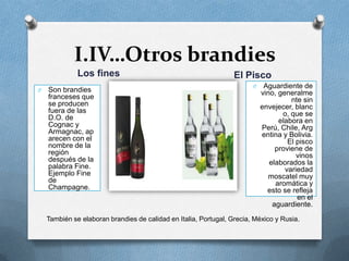 I.IV…Otros brandiesLos finesEl PiscoAguardiente de vino, generalmente sin envejecer, blanco, que se elabora en Perú, Chile, Argentina y Bolivia. El pisco proviene de vinos elaborados la variedad moscatel muy aromática y esto se refleja en el aguardiente.Son brandies franceses que se producen fuera de las D.O. de Cognac y Armagnac, aparecen con el nombre de la región después de la palabra Fine. Ejemplo Fine de Champagne.También se elaboran brandies de calidad en Italia, Portugal, Grecia, México y Rusia.