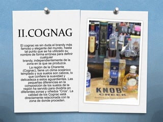 II.COGNAGEl cognac es sin duda el brandy más famoso y elegante del mundo, hasta tal punto que se ha utilizado su nombre de forma errónea para definir cualquier brandy, independientemente de la zona en la que se produzca.La región de la Charente (Cognac), tiene un clima oceánico templado y sus suelos son calizos, lo que confiere la suavidad y delicadeza a estos aguardientes. Las pequeñas diferencias en la composición de los suelos de la región ha servido para dividirla en diferentes zonas y viñedos “Crús”. La calidad de los Cognac está directamente relacionada con la zona de donde proceden.