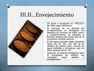 III.II…EnvejecimientoSe pone a envejecer en “PIECES” de roble negro Monlezun.Al principio de su periodo de envejecimiento el Armagnac se deposita en barricas de roble nuevo y, posteriormente, se traspasa a barricas usadas para evitar que se le incorporen muchos taninos.El Armagnac también debe rebajarse hasta los 40 °GL, por ello se le añaden las petiteseaux, mezcla de agua destilada y Armagnac, que no debe superar los 20 °GL.Después, el maestro bodeguero será el encargado de realizar los coupages, según edades y procedencias.