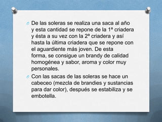 De las soleras se realiza una saca al año y esta cantidad se repone de la 1ª criadera y ésta a su vez con la 2ª criadera y así hasta la última criadera que se repone con el aguardiente más joven. De esta forma, se consigue un brandy de calidad homogénea y sabor, aroma y color muy personales.Con las sacas de las soleras se hace un cabeceo (mezcla de brandies y sustancias para dar color), después se estabiliza y se embotella.