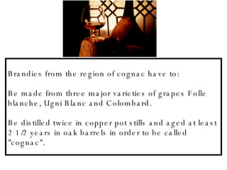 Brandies from the region of cognac have to: Be made from three major varieties of grapes Folle blanche, Ugni Blanc and Colombard. Be distilled twice in copper pot stills and aged at least 2 1/2 years in oak barrels in order to be called &quot;cognac&quot;.   
