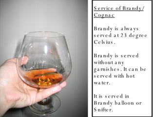 Service of Brandy/ Cognac Brandy is always served at 23 degree Celsius. Brandy is served without any garnishes. It can be served with hot water.  It is served in Brandy balloon or Snifter. 