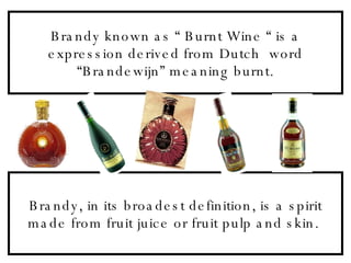 Brandy known as “ Burnt Wine “ is a expression derived from Dutch  word “Brandewijn” meaning burnt. Brandy, in its broadest definition, is a spirit made from fruit juice or fruit pulp and skin.  