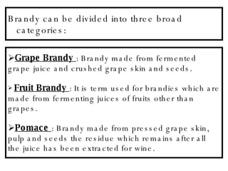 Brandy can be divided into three broad categories: Grape Brandy   : Brandy made from fermented grape juice and crushed grape skin and seeds. Fruit Brandy   : It is term used for brandies which are made from fermenting juices of fruits other than grapes. Pomace   : Brandy made from pressed grape skin, pulp and seeds the residue which remains after all the juice has been extracted for wine.  