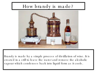 How brandy is made? Brandy is made by a simple process of distillation of wine. It is created in a still to leave the water and remove the alcoholic vapour which condenses back into liquid form as it cools.  