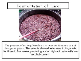Fermentation of Juice The process of making brandy starts with the fermentation of fruit/grape juices.  The wine is allowed to ferment in huge vats for three to five weeks producing a sour high-acid wine with low alcohol content  