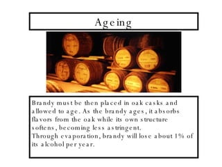 Ageing Brandy must be then placed in oak casks and allowed to age. As the brandy ages, it absorbs flavors from the oak while its own structure softens, becoming less astringent. Through evaporation, brandy will lose about 1% of its alcohol per year. 