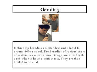 Blending In this step brandies are blended and diluted to around 40% alcohol. The brandies of various years or various casks or various vintage are mixed with each other to have a perfect mix. They are then bottled to be sold. 