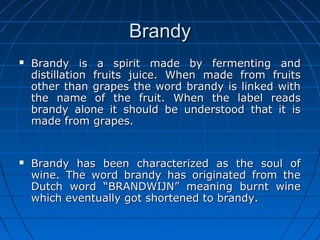 BrandyBrandy
 Brandy is a spirit made by fermenting andBrandy is a spirit made by fermenting and
distillation fruits juice. When made from fruitsdistillation fruits juice. When made from fruits
other than grapes the word brandy is linked withother than grapes the word brandy is linked with
the name of the fruit. When the label readsthe name of the fruit. When the label reads
brandy alone it should be understood that it isbrandy alone it should be understood that it is
made from grapes.made from grapes.
 Brandy has been characterized as the soul ofBrandy has been characterized as the soul of
wine. The word brandy has originated from thewine. The word brandy has originated from the
Dutch word “BRANDWIJN” meaning burnt wineDutch word “BRANDWIJN” meaning burnt wine
which eventually got shortened to brandy.which eventually got shortened to brandy.
 