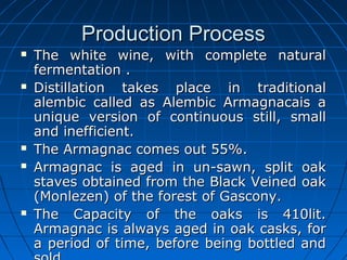 Production ProcessProduction Process
 The white wine, with complete naturalThe white wine, with complete natural
fermentation .fermentation .
 Distillation takes place in traditionalDistillation takes place in traditional
alembic called as Alembic Armagnacais aalembic called as Alembic Armagnacais a
unique version of continuous still, smallunique version of continuous still, small
and inefficient.and inefficient.
 The Armagnac comes out 55%.The Armagnac comes out 55%.
 Armagnac is aged in un-sawn, split oakArmagnac is aged in un-sawn, split oak
staves obtained from the Black Veined oakstaves obtained from the Black Veined oak
(Monlezen) of the forest of Gascony.(Monlezen) of the forest of Gascony.
 The Capacity of the oaks is 410lit.The Capacity of the oaks is 410lit.
Armagnac is always aged in oak casks, forArmagnac is always aged in oak casks, for
a period of time, before being bottled anda period of time, before being bottled and
 