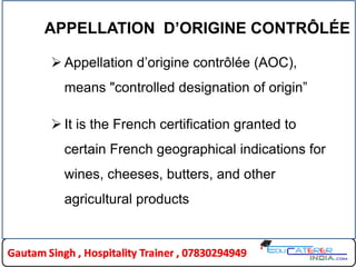 APPELLATION D’ORIGINE CONTRÔLÉE
 Appellation d‟origine contrôlée (AOC),
means "controlled designation of origin”
 It is the French certification granted to
certain French geographical indications for
wines, cheeses, butters, and other
agricultural products
 
