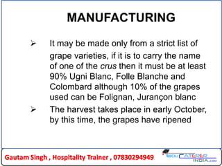 MANUFACTURING
 It may be made only from a strict list of
grape varieties, if it is to carry the name
of one of the crus then it must be at least
90% Ugni Blanc, Folle Blanche and
Colombard although 10% of the grapes
used can be Folignan, Jurançon blanc
 The harvest takes place in early October,
by this time, the grapes have ripened
 