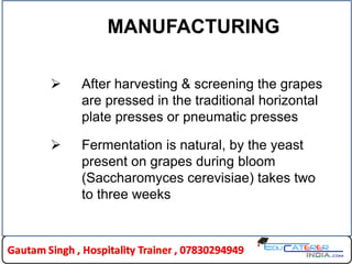 MANUFACTURING
 After harvesting & screening the grapes
are pressed in the traditional horizontal
plate presses or pneumatic presses
 Fermentation is natural, by the yeast
present on grapes during bloom
(Saccharomyces cerevisiae) takes two
to three weeks
 
