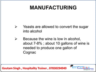 MANUFACTURING
 Yeasts are allowed to convert the sugar
into alcohol
 Because the wine is low in alcohol,
about 7-8% ; about 10 gallons of wine is
needed to produce one gallon of
Cognac
 