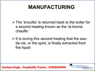 MANUFACTURING
 The „brouillis‟ is returned back to the boiler for
a second heating known as the „la bonne
chauffe.‟
 It is during this second heating that the eau-
de-vie, or the spirit, is finally extracted from
the liquid
 