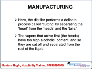MANUFACTURING
 Here, the distiller performs a delicate
process called „cutting‟ by separating the
„heart‟ from the „heads‟ and the „tails.‟
 The vapors that arrive first (the heads)
have too high alcoholic content, and so
they are cut off and separated from the
rest of the liquid
 