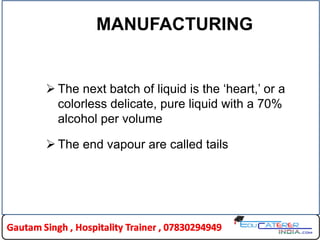 MANUFACTURING
 The next batch of liquid is the „heart,‟ or a
colorless delicate, pure liquid with a 70%
alcohol per volume
 The end vapour are called tails
 