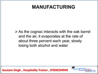 MANUFACTURING
 As the cognac interacts with the oak barrel
and the air, it evaporates at the rate of
about three percent each year, slowly
losing both alcohol and water
 