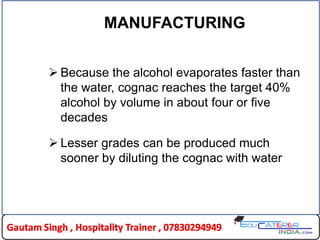 MANUFACTURING
 Because the alcohol evaporates faster than
the water, cognac reaches the target 40%
alcohol by volume in about four or five
decades
 Lesser grades can be produced much
sooner by diluting the cognac with water
 