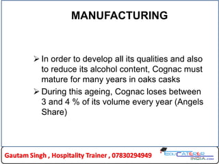 MANUFACTURING
 In order to develop all its qualities and also
to reduce its alcohol content, Cognac must
mature for many years in oaks casks
 During this ageing, Cognac loses between
3 and 4 % of its volume every year (Angels
Share)
 